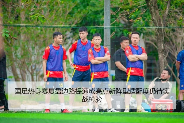 国足热身赛复盘边路提速成亮点新阵型适配度仍待实战检验