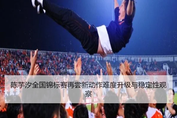 陈芋汐全国锦标赛再尝新动作难度升级与稳定性观察